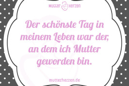Der schönste Tag in meinem Leben war der, an dem ich Mutter geworden bin.