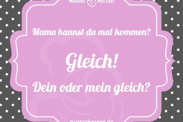 Mama kannst du mal kommen? Gleich! Dein oder mein gleich?