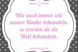 Wie auch immer wir unsere Kinder behandeln, so werden sie die Welt behandeln.